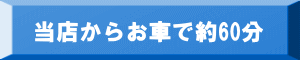 当店からお車で60分 当店からお車で60分