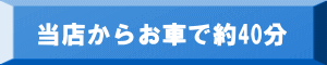 当店からお車で約40分 当店からお車で約40分